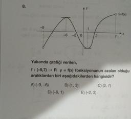 8.
-9
-6 -2 0
A) (-9, -6)
D) (-6, 1)
1
B) (1, 3)
3
Yukarıda grafiği verilen,
f: (-9,7)→ R y = f(x) fonksiyonunun azalan olduğu
aralıklardan biri aşağıdakilerden hangisidir?
C) (3, 7)
- y=f(x)
E) (-2,3)
7