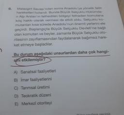 2
6.
Malazgirt Savaşı'ndan sonra Anadolu'ya yönelik fetih
hareketleri hızlandı. Bunda Büyük Selçuklu Hükümda-
n Alp Arslan'ın fethedilen bölgeyi fetheden komutana
kılıç hakkı olarak vermesi de etkili oldu. Selçuklu ko-
mutanları kısa sürede Anadolu'nun önemli yerlerini ele
geçirdi. Başlangıçta Büyük Selçuklu Devleti'ne bağlı
olan komutan ve beyler, zamanla Büyük Selçuklu oto-
ritesinin zayıflamasından faydalanarak bağımsız hare-
ket etmeye başladılar.
Bu durum aşağıdaki unsurlardan daha çok hangi-
sini etkilemiştir?
A) Sanatsal faaliyetleri
B) İmar faaliyetlerini
C) Tarımsal üretimi
D) Teokratik düzeni
E) Merkezî otoriteyi
iñor sayfaya geçiniz.