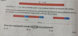 (x² - 1) cm
Uzunluğu (x² - 1) cm olan yukarıdaki çubuk x kez kesilerek birbirine eş parçalar elde ediliyor.
Daha sonra bu parçalardan her birine 2 cm uzunluğunda mavi renkli bir parça yapıştırılıp yeni olu-
şan parçalar uç uca eklendiğinde oluşan şeklin uzunluğu 36 cm oluyor.
2 cm
36 cm
Buna göre başlangıçtaki çubuğun uzunluğu kaç santimetredir?
A) 18
B) 20
C) 22
D) 24