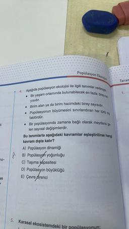 ||
no-
en
P
JAY
Popülasyon Ekolojisi
4. Aşağıda popülasyon ekolojisi ile ilgili tanımlar verilmiştir.
. Bir yaşam ortamında bulunabilecek en fazla birey sa-
yısıdır.
• Birim alan ya da birim hacimdeki birey sayısıdır.
• Popülasyonun büyümesini sınırlandıran her türlü diş
faktördür.
• Bir popülasyonda zamana bağlı olarak meydana ge-
len sayısal değişimlerdir.
Bu tanımlarla aşağıdaki kavramlar eşleştirilirse hangi
kavram dışta kalır?
A) Popülasyon dinamiği
AB) Popülasyon yoğunluğu
C) Taşıma kapasitesi
D) Popülasyon büyüklüğü
E) Çevre direnci
PODARI
5. Karasal ekosistemdeki bir popülasyonun;
Taran
1.