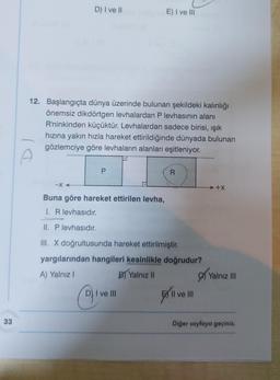 33
D) I ve II
-X
12. Başlangıçta dünya üzerinde bulunan şekildeki kalınlığı
önemsiz dikdörtgen levhalardan P levhasının alanı
R'ninkinden küçüktür. Levhalardan sadece birisi, ışık
hızına yakın hızla hareket ettirildiğinde dünyada bulunan
gözlemciye göre levhaların alanları eşitleniyor.
P
E) I ve III
Buna göre hareket ettirilen levha,
I. R levhasıdır.
II. P levhasıdır.
III. X doğrultusunda hareket ettirilmiştir.
Q₁
R
yargılarından hangileri kesinlikle doğrudur?
A) Yalnız I
B) Yalnız II
D) I ve III
II ve III
...+X
Yalnız III
Diğer sayfaya geçiniz.
