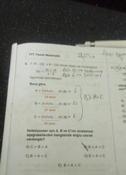TYT/Temel Matematik
3x + 12
x-3
biçiminde tanımlanıyor.
9. f: R-(3)→R-(3) olmak üzere, bir f fonksiyonu
f(6)= 10-
-Tekle 10
f(x) = 6 Gistler-6
f(x) =>
Buna göre,
18.412 / 10
A = (fofofo... of) (6) = 6
24 tane
B = (fofofo... of) (6) = 10
27 tane
C = (fofofo... of) (6) = 6
30 tane
f(ro) Both
7
11. ALB6
fonksiyonları için A, B ve C'nin sıralaması
aşağıdakilerden hangisinde doğru olarak
verilmiştir?
A) C> B>A
C) B<A=C
E) B=A>C
B> A=C
B)B>A=C
D) B=A<C
s
olduğ
olur?
A)
B)
C)
D)