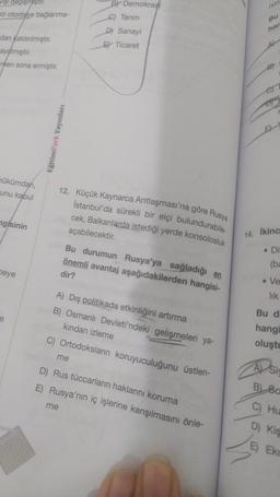vişi değişmiştir.
ezi otoriteye bağlanma-
dan kaldırılmıştır.
ayrılmıştır.
men sona ermiştir.
hükümdarı,
unu kabul
ngisinin
heye
EğitimPark Yayınları
BY Demokrasi
C) Tarım
Sanayi
E Ticaret
12. Küçük Kaynarca Antlaşması'na göre Rusya
İstanbul'da sürekli bir elçi bulundurabile-
cek, Balkanlarda istediği yerde konsolosluk
açabilecektir.
me
me
Bu durumun Rusya'ya sağladığı en
önemli avantaj aşağıdakilerden hangisi-
dir?
A) Dış politikada etkinliğini artırma
B) Osmanlı Devleti'ndeki gelişmeleri ya-
kından izleme
C) Ortodoksların koruyuculuğunu üstlen-
D) Rus tüccarların haklarını koruma
E) Rusya'nın iç işlerine karışılmasını önle-
han
14. İkinc
. Di
(ba
• Ve
lik
Bu d
hangi
oluştu
A) Si
B) 80
C) Hu
D) Kis
E Eko