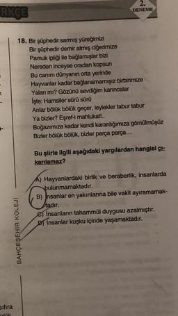 RKÇE
18. Bir şüphedir sarmış yüreğimizi
Bir şüphedir demir atmış ciğerimize
Pamuk ipliği ile bağlamışlar bizi
Nereden inceyse oradan kopsun
Bu canım dünyanın orta yerinde
BAHÇEŞEHİR KOLEJİ
sıfıra
irlük
2.
DENEME
Hayvanlar kadar bağlanamamışız birbirimize
Yalan mı? Gözünü sevdiğim karıncalar
İşte: Hamsiler sürü sürü
Arılar bölük bölük geçer, leylekler tabur tabur
Ya bizler? Eşref-i mahlukat!..
Boğazımıza kadar kendi karanlığımıza gömülmüşüz
Bizler bölük bölük, bizler parça parça...
Bu şiirle ilgili aşağıdaki yargılardan hangisi çı-
karılamaz?
A) Hayvanlardaki birlik ve beraberlik, insanlarda
bulunmamaktadır.
B) Insanlar en yakınlarına bile vakit ayıramamak-
tadır.
e) insanların tahammül duygusu azalmıştır.
D) İnsanlar kuşku içinde yaşamaktadır.
