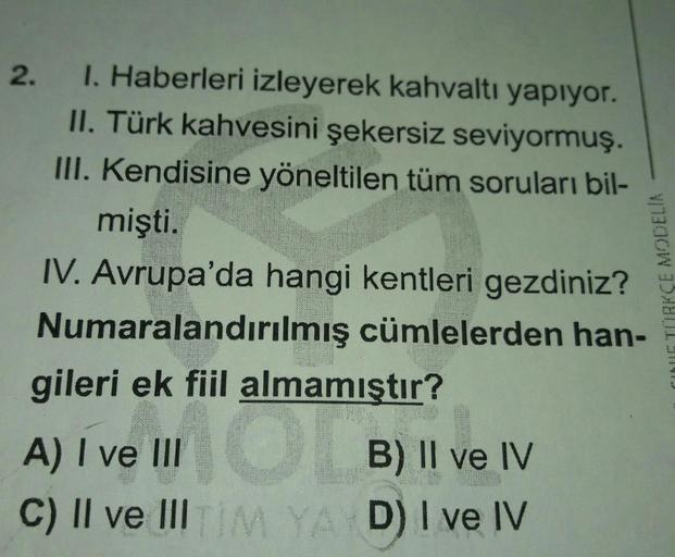2.
I. Haberleri izleyerek kahvaltı yapıyor.
II. Türk kahvesini şekersiz seviyormuş.
III. Kendisine yöneltilen tüm soruları bil-
mişti.
IV. Avrupa'da hangi kentleri gezdiniz?
Numaralandırılmış cümlelerden han-
gileri ek fiil almamıştır?
A) I ve III O B) II 