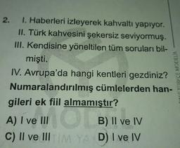 2.
I. Haberleri izleyerek kahvaltı yapıyor.
II. Türk kahvesini şekersiz seviyormuş.
III. Kendisine yöneltilen tüm soruları bil-
mişti.
IV. Avrupa'da hangi kentleri gezdiniz?
Numaralandırılmış cümlelerden han-
gileri ek fiil almamıştır?
A) I ve III O B) II ve IV
C) II ve III TIM YAY D) I ve IV
CINE TÜRKCE MODELIA