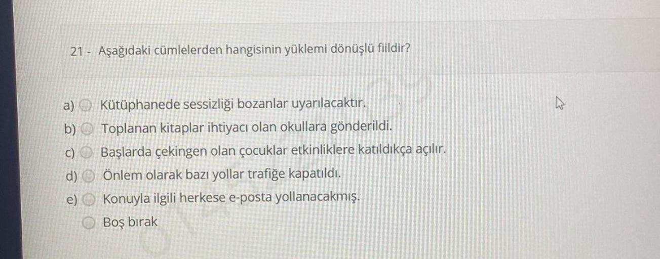 21 Aşağıdaki cümlelerden hangisinin yüklemi dönüşlü fiildir?
a) Kütüphanede sessizliği bozanlar uyarılacaktır.
b)
Toplanan kitaplar ihtiyacı olan okullara gönderildi.
c)
Başlarda çekingen olan çocuklar etkinliklere katıldıkça açılır.
Önlem olarak bazı yoll