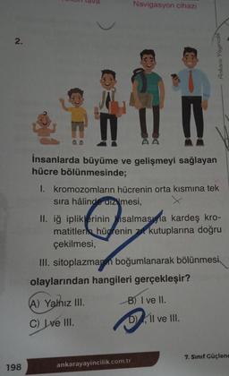 2.
198
Navigasyon cihazı
n
İnsanlarda büyüme ve gelişmeyi sağlayan
hücre bölünmesinde;
Ankara Yayıncılık
I. kromozomların hücrenin orta kısmına tek
sıra hâlinde dizilmesi,
II. iğ ipliklerinin salmasıyla kardeş kro-
matitler hücrenin zıt kutuplarına doğru
çekilmesi,
III. sitoplazmanın boğumlanarak bölünmesi
olaylarından hangileri gerçekleşir?
(A) Yalnız III.
B) I ve II.
C) Ive III.
DII ve III.
ankarayayincilik.com.tr
7. Sınıf Güçlenc