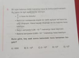3. Bir uçan balonun 5400 metreküp hava ile doldurulabilmektedir.
Bu balon ile ilgili aşağıdakiler biliniyor.
23
ü hava ile doludur.
Belirli bir noktasında küçük bir delik açılıyor ve hava ka-
çağı oluşuyor. Hava kaçağı oluştuğu an bu balona hava
basılıyor.
• Balon saniyede 0,06-10-2 metreküp hava kaçırıyor.
• Balona saniyede 0,005.10-1 metreküp hava basılıyor.
Buna göre, kaç saat sonra balondaki hava tamamen bo-
şalır?
A) 1800
B) 3.103
C) 2.104
D) 104
E) 105
