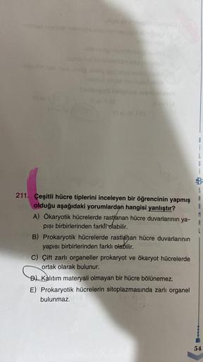 Vi sv
211. Çeşitli hücre tiplerini inceleyen bir öğrencinin yapmış
olduğu aşağıdaki yorumlardan hangisi yanlıştır?
A) Ökaryotik hücrelerde rastlanan hücre duvarlarının ya-
pısı birbirlerinden farklı olabilir.
B) Prokaryotik hücrelerde rastlanan hücre duvar