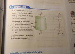8
ÖĞRENME ALANI
Aynı maddeden yapılmış
Şekil - I'de içi dolu, Şekil -
Il'de içi boş silindir w açısal
hızıyla dönmektedir.
Buna göre iki silindirin,
Li
11.
eylemsizlik momenti, M
açısal momentumları, Me
III. birim zamanda taradıkları
açı
niceliklerinden hangileri
birbirinden farklı olur?
Şekil - 1
Açısal Momentum Vektörünün Yönü
It
Şekil - 11
E=Lw d
hesaplanat
Açısal
L=m
L=k
L=