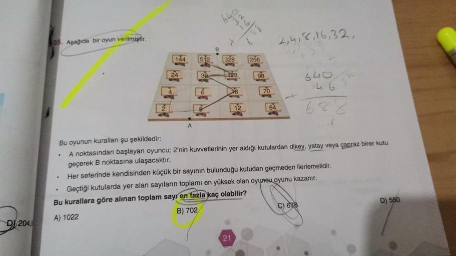 D204,9
35. Aşağıda bir oyun verilmiştir.
.
144
24
4
A
512
38
6
B
640
328
32
128
21
12
256
98
70
64
2,4,8,16,32,
Bu oyunun kuralları şu şekildedir:
A noktasından başlayan oyuncu; 2'nin kuvvetlerinin yer aldığı kutulardan dikey, yatay veya çapraz birer kutu