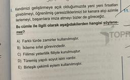 a
avebir
8. Kendimizi geliştirmeye açık olduğumuzda yeni yeni fırsatları
görebilmeyi, öğrenilmiş çaresizliklerimizi bir kenara atıp azimle
ilerlemeyi, başarılara imza atmayı bizler de göreceğiz.
Bu cümle ile ilgili olarak aşağıdakilerden hangisi söylene-
mez?
A) Farklı türde zamirler kullanılmıştır.
B) İkileme sıfat görevindedir.
C) Fiilimsi yeterlilik fiiliyle kurulmuştur.
D) Türemiş yapılı soyut isim vardır.
E) Birleşik çekimli eylem kullanılmıştır.
11.
TOPP
yayinc
Br