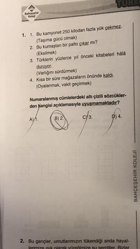 Bahçeşehir
Koleji
1. 1. Bu kamyonet 250 kilodan fazla yük çekmez.
(Taşıma gücü olmak)
2. Bu kumaştan bir palto çıkar mı?
(Eksilmek)
3. Türklerin yüzlerce yıl önceki kitabeleri hâlâ
duruyor.
(Varlığını sürdürmek)
4. Kısa bir süre mağazaların önünde kaldı.
(