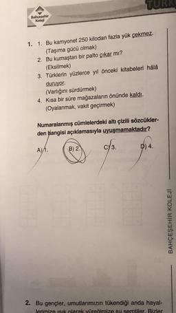 Bahçeşehir
Koleji
1. 1. Bu kamyonet 250 kilodan fazla yük çekmez.
(Taşıma gücü olmak)
2. Bu kumaştan bir palto çıkar mı?
(Eksilmek)
3. Türklerin yüzlerce yıl önceki kitabeleri hâlâ
duruyor.
(Varlığını sürdürmek)
4. Kısa bir süre mağazaların önünde kaldı.
(Oyalanmak, vakit geçirmek)
Numaralanmış cümlelerdeki altı çizili sözcükler-
den hangisi açıklamasıyla uyuşmamaktadır?
A)/1.
B) 2.
c√3.
CY
D) 4.
2. Bu gençler, umutlarımızın tükendiği anda hayal-
lerimize ısık olarak yüreğimize su serptiler. Bizler
BAHÇEŞEHİR KOLEJİ