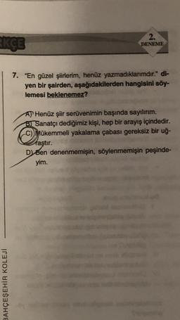KÇE
BAHÇEŞEHİR KOLEJÍ
2.
DENEME
7. "En güzel şiirlerim, henüz yazmadıklarımdır." di-
yen bir şairden, aşağıdakilerden hangisini söy-
lemesi beklenemez?
AP Henüz şiir serüvenimin başında sayılırım.
Sanatçı dediğimiz kişi, hep bir arayış içindedir.
C) Mükemmeli yakalama çabası gereksiz bir uğ-
faştır.
D) Ben denenmemişin, söylenmemişin peşinde-
yim.