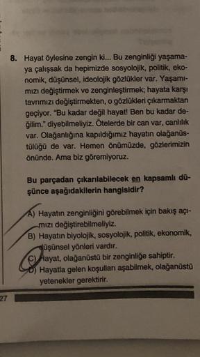 27
8. Hayat öylesine zengin ki... Bu zenginliği yaşama-
ya çalışsak da hepimizde sosyolojik, politik, eko-
nomik, düşünsel, ideolojik gözlükler var. Yaşamı-
mızı değiştirmek ve zenginleştirmek; hayata karşı
tavrımızı değiştirmekten, o gözlükleri çıkarmakta