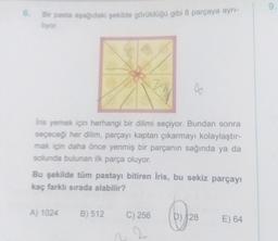 6.
Bir pasta aşağıdaki şekilde görüldüğü gibi 8 parçaya ayrı-
Iyor.
Iris yemek için herhangi bir dilimi seçiyor. Bundan sonra
seçeceği her dilim, parçayı kaptan çıkarmayı kolaylaştır-
mak için daha önce yenmiş bir parçanın sağında ya da
solunda bulunan ilk parça oluyor.
Bu şekilde tüm pastayı bitiren Iris, bu sekiz parçayı
kaç farklı sırada alabilir?
A) 1024
B) 512
C) 256
2
D) 128
E) 64
9.