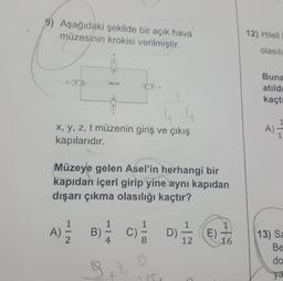 9) Aşağıdaki şekilde bir açık hava
müzesinin krokisi verilmiştir.
x, y, z, t müzenin giriş ve çıkış
kapılarıdır.
More
Müzeye gelen Asel'in herhangi bir
kapıdan içeri girip yine aynı kapıdan
dışarı çıkma olasılığı kaçtır?
A) 1/2
B)
1
S
9 +4
13
~ 15
D) — 2(E)
12
16
12) Hileli
olasılı
Buna
atıld
kaçtı
A);
1
13) Sa
Be
do
ya