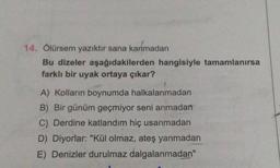 14. Ölürsem yazıktır sana kanmadan
Bu dizeler aşağıdakilerden hangisiyle tamamlanırsa
farklı bir uyak ortaya çıkar?
A) Kolların boynumda halkalanmadan
B) Bir günüm geçmiyor seni anmadan
C) Derdine katlandım hiç usanmadan
D) Diyorlar: "Kül olmaz, ateş yanmadan
E) Denizler durulmaz dalgalanmadan"