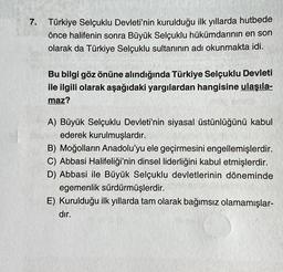 7. Türkiye Selçuklu Devleti'nin kurulduğu ilk yıllarda hutbede
önce halifenin sonra Büyük Selçuklu hükümdarının en son
olarak da Türkiye Selçuklu sultanının adı okunmakta idi.
Bu bilgi göz önüne alındığında Türkiye Selçuklu Devleti
ile ilgili olarak aşağıdaki yargılardan hangisine ulaşıla-
maz?
A) Büyük Selçuklu Devleti'nin siyasal üstünlüğünü kabul
ederek kurulmuşlardır.
B) Moğolların Anadolu'yu ele geçirmesini engellemişlerdir.
C) Abbasi Halifeliği'nin dinsel liderliğini kabul etmişlerdir.
D) Abbasi ile Büyük Selçuklu devletlerinin döneminde
egemenlik sürdürmüşlerdir.
E) Kurulduğu ilk yıllarda tam olarak bağımsız olamamışlar-
dır.