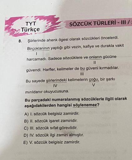 TYT
Türkçe
SÖZCÜK TÜRLERİ - III /
8. Şiirlerinde ahenk ögesi olarak sözcükleri öncelerdi.
Birçoklarının yaptığı gibi vezin, kafiye ve durakla vakit
1
harcamadı. Sadece sözcüklere ve onların gücüne
||
güvendi. Harfler, kelimeler de bu güveni kırmadılar.
|||