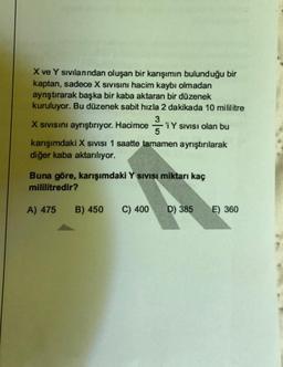 X ve Y sıvılanından oluşan bir karışımın bulunduğu bir
kaptan, sadece X Sivisini hacim kaybı olmadan
aynştırarak başka bir kaba aktaran bir düzenek
kuruluyor. Bu düzenek sabit hızla 2 dakikada 10 mililitre
3
X Sivisini ayrıştırıyor. Hacimce 'i Y Sivisi olan bu
Y
5
karışımdaki X SIVISI 1 Saatte tamamen ayrıştırılarak
diğer kaba aktarılıyor.
Buna göre, karışımdaki Y sıvısı miktarı kaç
mililitredir?
A) 475
B) 450 C) 400 D) 385
E) 360