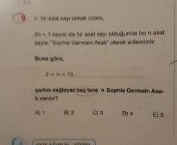 n bir asal sayı olmak üzere,
2n + 1 sayısı da bir asal sayı olduğunda bu n asal
sayısı "Sophie Germain Asalı" olarak adlandırılır.
Buna göre,
2 <n<15
şartını sağlayan kaç tane n Sophie Germain Asa-
h vardır?
A) 1 B) 2
AIRUK, SAVE
C) 3
D) 4
E) 5