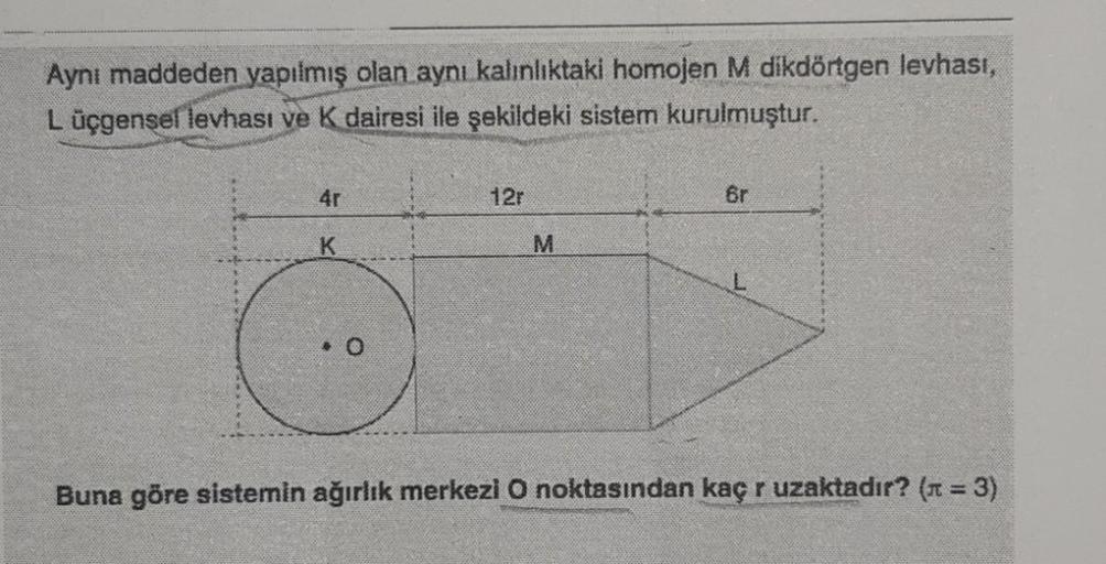 Aynı maddeden yapılmış olan aynı kalınlıktaki homojen M dikdörtgen levhası,
L üçgensel levhası ve K dairesi ile şekildeki sistem kurulmuştur.
4r
K
0
12r
M
6r
L
Buna göre sistemin ağırlık merkezi O noktasından kaç r uzaktadır? (n = 3)