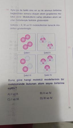 14. Aynı ya da farklı cins en az iki atomun birbirine
bağlanması sonucu oluşan atom gruplarına mo-
lekül denir. Moleküllerin sahip oldukları atom sa-
yıları birbirleriyle farklılık gösterebilir.
Şekilde I, II, III ve IV moleküllerinin tanecik mo-
delleri gösterilmiştir.
mekl
eşittir?
UAS
88
A) I ve II.
DE
C) I ve III.
Şekil 1
Şekil III
Şekil IV
Buna göre hangi molekül modellerinin bir
molekülünde bulunan atom sayısı birbirine
Şekil II
B) II ve IV.
D) III ve IV.
16.
30