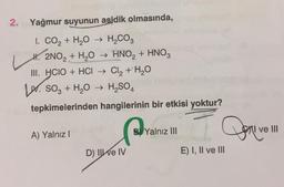 2.
Yağmur suyunun asidik olmasında,
I. CO₂ + H₂O → H₂CO3
H. 2NO₂ + H₂O → HNO₂ + HNO3
III. HCIO + HCI → Cl₂ + H₂O
SO3 + H₂O → H₂SO4
tepkimelerinden hangilerinin bir etkisi yoktur?
Pr
A) Yalnız I
D) Il ve IV
B Yalnız III
Doni
E) I, II ve III
ve III