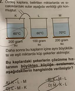 2. Özdeş kaplara, belirtilen miktarlarda ve si-
caklıklardaki sular aşağıda verildiği gibi kon-
muştur.
K
60°C
200 gram
su
L
60°C
ALK-L-M
CT-M-K
100 gram
su
M
70°C
200 gram
su
Daha sonra bu kapların içine aynı büyüklük-
te ve eşit miktarda küp şekerler atılmıştır.
Bu kaplardaki şekerlerin çözünme hız-
larının büyükten küçüğe sıralaması,
aşağıdakilerin hangisinde verilmiştir?
-BK-M-L
D) M K-L