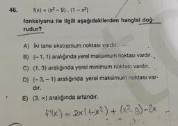 46.
f(x) = (x²-9). (1-x²)
fonksiyonu ile ilgili aşağıdakilerden hangisi doğ-
rudur?
A) İki tane ekstremum noktası vardır.
B) (-1, 1) aralığında yerel maksimum noktası vardır.
C) (1, 3) aralığında yerel minimum noktası vardır.
D) (-3,-1) aralığında yerel maksimum noktası var-
dır.
E) (3, x) aralığında artandır.
f'(x) = 2x (1-x²) + (x²-g)-2x