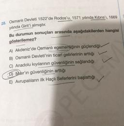 28. Osmanlı Devleti 1522'de Rodos'u, 1571 yılında Kıbrıs'ı, 1669
yılında Girit'i almıştır.
Bu durumun sonuçları arasında aşağıdakilerden hangisi
levid
gösterilemez?
A) Akdeniz'de Osmanlı egemenliğinin güçlendiği
B) Osmanlı Devleti'nin ticari gelirlerinin arttığı
C) Anadolu kıyılarının güvenliğinin sağlandığı
D) Misir'in güvenliğinin arttığı
PEC
E) Avrupalıların ilk Haçlı Seferlerini başlattığı