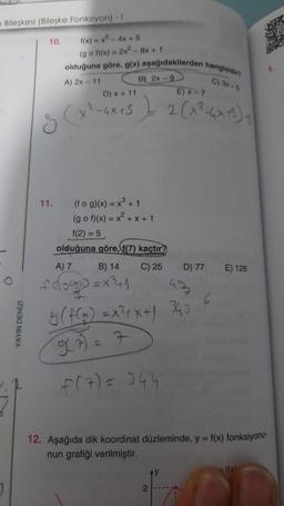Bileşkesi (Bileşke Fonksiyon) - I
O
YAYIN DENİZİ
f(x) = x² - 4x + 5
(gof)(x) = 2x² - 8x + 1
olduğuna göre, g(x) aşağıdakilerden hangisidir?
C) 3x-5
D) x + 11
E) x-7
g (x²-4x²5 ) 2 (x²-4x+5)=
S
10.
A) 2x - 11
11.
B) 2x-9
(fog)(x) = x³ + 1
(gof)(x) = x² + x + 1
f(2)= 5
olduğuna göre, f(7) kaçtır
A) 7
B) 14
C) 25
fag)=x³+1
D) 77
93
8( f(x)=x²+x+1 343
9(7) = 7
f(7) = 244
2
L
6
E) 126
12. Aşağıda dik koordinat düzleminde, y = f(x) fonksiyonu-
nun grafiği verilmiştir.
f(x)