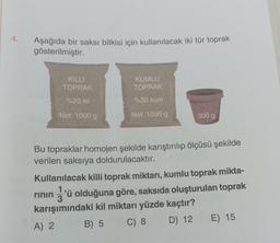 Aşağıda bir saksı bitkisi için kullanılacak iki tür toprak
gösterilmiştir.
KİLLİ
TOPRAK
%20 kil
Net: 1000 g
KUMLU
TOPRAK
%30 kum
Net: 1000 g
300 g
Bu topraklar homojen şekilde karıştırılıp ölçüsü şekilde
verilen saksıya doldurulacaktır.
Kullanılacak killi toprak miktarı, kumlu toprak mikta-
1
rinin 'ü olduğuna göre, saksıda oluşturulan toprak
karışımındaki kil miktarı yüzde kaçtır?
A) 2
B) 5
C) 8
D) 12
E) 15