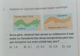 6.
Aşağıda bir coğrafya kitabındaki bilgiler verilmiştir.
Tuzluluk oranı: %3,8
Akdeniz
Karadeniz
Tuzluluk oranı: %1,7
Buna göre, Akdeniz'den alınan su miktarının 2 katı
kadar su Karadeniz'den alınıp karıştırılırsa yeni olu-
şan karışımın tuz oranı yüzde kaç olur?
A) 1,9 B) 2,1 C) 2,4 D) 2,6
E) 2,8