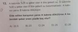 13. A kabında %20 si şeker olan 4 litre şekerli su, B kabında
%30 u şeker olan 6 litre şekerli su bulunmaktadır. A kabi-
nın yarısı B kabına dökülüyor.
O
Elde edilen karışımın yarısı A kabına dökülürse A ka-
bındaki şeker oranı yüzde kaç olur?
A) 22,5 B) 23
C) 24
D) 25
E) 26