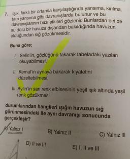 7. Işık, farklı bir ortamla karşılaştığında yansıma, kırılma,
tam yansıma gibi davranışlarda bulunur ve bu
davranışlarının bazı etkileri gözlenir. Bunlardan biri de
su dolu bir havuza dışarıdan bakıldığında havuzun
olduğundan sığ gözükmesidir.
Buna göre;
I. Selin'in, gözlüğünü takarak tabeladaki yazıları
okuyabilmesi,
II. Kemal'in aynaya bakarak kıyafetini
düzeltebilmesi,
III. Aylin'in sarı renk elbisesinin yeşil ışık altında yeşil
renk gözükmesi
durumlarından hangileri ışığın havuzun sığ
görünmesindeki ile aynı davranışı sonucunda
gerçekleşir?
A Yalnız I
D) II ve III
B) Yalnız II
E) I, II ve III
C) Yalnız III