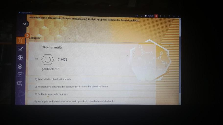 Doping Hafiza
mi
AYT
Aromatik yapılı aldehitlerin ilk üyesi olan X bileşiği ile ilgili aşağıdaki ifadelerden hangisi yanliştır?
Cevaplar
A)
Yapı formülü
CHO
şeklindedir.
B) Fenil aldehit olarak adlandırılır
C) Kozmetik ve boyar madde sanayisinde ham madde