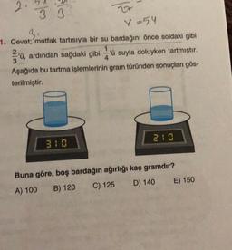 co/s
lo
3 3
X=54
3₁
1. Cevat; mutfak tartısıyla bir su
bardağını önce soldaki gibi
2
1
4
3'ü, ardından sağdaki gibi 'ü suyla doluyken tartmıştır.
Aşağıda bu tartma işlemlerinin gram türünden sonuçları gös-
terilmiştir.
Buna göre, boş bardağın ağırlığı kaç gramdır?
A) 100
C) 125
B) 120
D) 140
E) 150