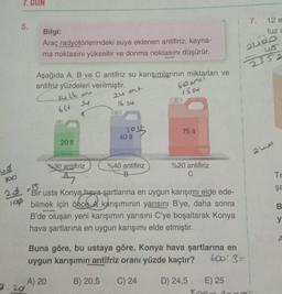 po
24
100
7. GUN
5.
7.20
Bilgi:
Araç radyotörlerindeki suya eklenen antifiriz, kayna-
ma noktasını yükseltir ve donma noktasını düşürür.
Aşağıda A, B ve C antifriz su karışımlarının miktarları ve
antifriz yüzdeleri verilmiştir.
14 lt ont
SU
6l+
20 It
%30 antifiriz
A
24 ot
16 34
1015
40 It
%40 antifiriz
B
60
1554
75 It
%20 antifiriz
C
Bir usta Konya hava şartlarına en uygun karışımı elde ede-
bilmek için önce A karışımının yarısını B'ye, daha sonra
once al
B'de oluşan yeni karışımın yarısını C'ye boşaltarak Konya
hava şartlarına en uygun karışımı elde etmiştir.
Buna göre, bu ustaya göre, Konya hava şartlarına en
uygun karışımın antifriz oranı yüzde kaçtır?
600'3=
A) 20
B) 20,5 C) 24
D) 24,5
E) 25
foo
7.
2400
48
2352
12 e
tuz c
2
Te
şa
B
y
A