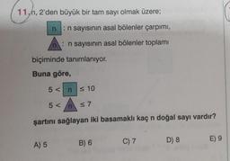 11,h, 2'den büyük bir tam sayı olmak üzere;
:n sayısının asal bölenler çarpımı,
nn sayısının asal bölenler toplamı
n
biçiminde tanımlanıyor.
Buna göre,
A) 5
5 < n ≤ 10
5</n
≤7
şartını sağlayan iki basamaklı kaç n doğal sayı vardır?
B) 6
C) 7
D) 8
E) 9