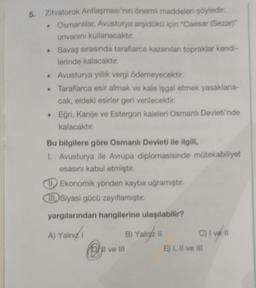 5.
Zitvatorok Antlaşması'nın önemli maddeleri şöyledir:
• Osmanlılar, Avusturya arşidükü için "Caesar (Sezar)"
unvanını kullanacaktır.
Savaş sırasında taraflarca kazanılan topraklar kendi-
lerinde kalacaktır.
Avusturya yıllık vergi ödemeyecektir.
. Taraflarca esir almak ve kale işgal etmek yasaklana-
cak, eldeki esirler geri verilecektir.
• Eğri, Kanije ve Estergon kaleleri Osmanlı Devleti'nde
kalacaktır.
Bu bilgilere göre Osmanlı Devleti ile ilgili,
1. Avusturya ile Avrupa diplomasisinde mütekabiliyet
esasını kabul etmiştir.
Ekonomik yönden kayba uğramıştır.
Siyasi gücü zayıflamıştır.
yargılarından hangilerine ulaşılabilir?
A) Yalnız
B) Yalnyz II
Dyl ve Ill
C) I ve 11
E) I, II ve III
