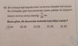 12 Bir torbaya eşit sayıda mavi ve kırmızı bilyeler konuluyor.
Bu torbadan geri konulmamak üzere çekilen iki bilyenin
11
ikisinin kırmızı olma olasılığı -dir.
46
Buna göre, ilk durumda torbada kaç bilye vardır?
A) 24
B) 26
C) 28
D) 30
E) 32