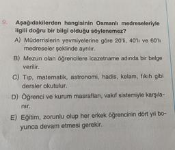 9.
Aşağıdakilerden hangisinin Osmanlı medreseleriyle
ilgili doğru bir bilgi olduğu söylenemez?
A) Müderrislerin yevmiyelerine göre 20'li, 40'li ve 60'lı
medreseler şeklinde ayrılır.
B) Mezun olan öğrencilere icazetname adında bir belge
verilir.
C) Tip, matematik, astronomi, hadis, kelam, fıkıh gibi
dersler okutulur.
D) Öğrenci ve kurum masrafları, vakıf sistemiyle karşıla-
nır.
E) Eğitim, zorunlu olup her erkek öğrencinin dört yıl bo-
yunca devam etmesi gerekir.