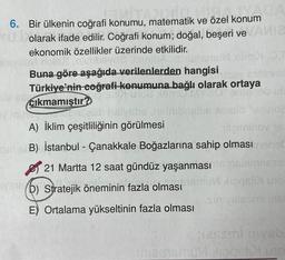 196
6.
Bir ülkenin coğrafi konumu, matematik ve özel konum
YU olarak ifade edilir. Coğrafi konum; doğal, beşeri ve AMI2
ekonomik özellikler üzerinde etkilidir.
12 simbA ISIGE
M nolsa
OBBMU
Buna göre aşağıda verilenlerden hangisi
Türkiye'nin coğrafi-konumuna bağlı olarak
Toe Nami
$15mult no
is as cıkmamıştır?
im OT
y ensinsie
ortaya
CO 9mereb UE
dondeub slysbs ,nsl baslbs Acielo "ueuroa
A) İklim çeşitliliğinin görülmesi
beirniney 18
se B) İstanbul - Çanakkale Boğazlarına sahip olması mene
21 Martta 12 saat gündüz yaşanması
siemness
VSTS (D) Stratejik öneminin fazla olması
E) Ortalama yükseltinin fazla olması
ipgslix uno
Sinivelesmi ins
sessml mysb
u liggsi uno