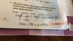 13
gr. Selor
3. 250 gram kütlece %40'lık şeker çözeltisinden, kütlece
%20'lik şeker çözeltisi elde etmek için kaç gram
şeker çöktürülmelidir?
A) 25
B) 37,5
C) 50
D) 62,5 E) 75
250 + 40 + 20%/x = (x +250):7/
500 + 5K = x +250
Kimya
Tazal. TASEMIN SALMAN
3
1
2
3
2
10-
Ad S
Sin