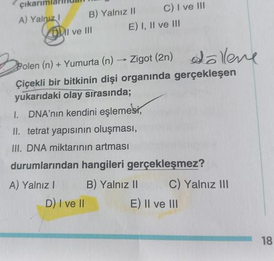 çıkarım
A) Yalnız I
B) Yalnız II
DII ve III
D) I ve II
C) I ve III
E) I, II ve III
Zigot (2n) ollene
Zigot (2n)
Polen (n) + Yumurta (n) →
Çiçekli bir bitkinin dişi organında gerçekleşen
yukarıdaki olay sırasında;
I. DNA'nın kendini eşlemesi,
II. tetrat yap