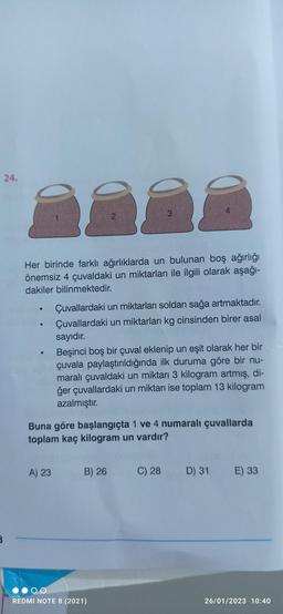24.
888
Her birinde farklı ağırlıklarda un bulunan boş ağırlığı
önemsiz 4 çuvaldaki un miktarları ile ilgili olarak aşağı-
dakiler bilinmektedir.
Çuvallardaki un miktarları soldan sağa artmaktadır.
Çuvallardaki un miktarları kg cinsinden birer asal
sayıdır.
Beşinci boş bir çuval eklenip un eşit olarak her bir
çuvala paylaştırıldığında ilk duruma göre bir nu-
maralı çuvaldaki un miktarı 3 kilogram artmış, di-
ğer çuvallardaki un miktarı ise toplam 13 kilogram
azalmıştır.
Buna göre başlangıçta 1 ve 4 numaralı çuvallarda
toplam kaç kilogram un vardır?
A) 23
B) 26
REDMI NOTE 8 (2021)
C) 28
D) 31 E) 33
26/01/2023 10:40